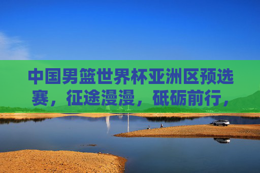 中国男篮世界杯亚洲区预选赛，征途漫漫，砥砺前行，中国男篮世界杯亚预赛，征途漫漫砥砺前行