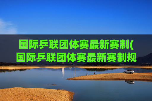 国际乒联团体赛最新赛制(国际乒联团体赛最新赛制规则)国际乒联团体赛最新赛制规则
