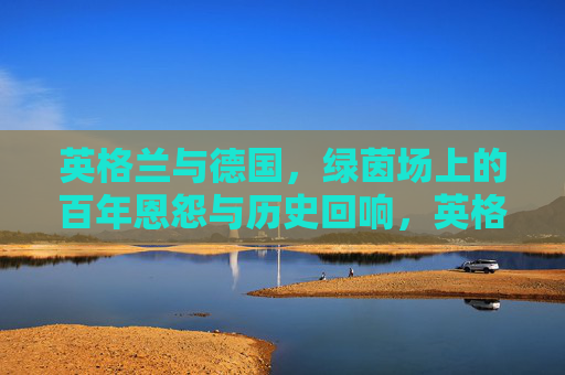 英格兰与德国，绿茵场上的百年恩怨与历史回响，英格兰与德国，绿茵场上的百年恩怨与历史回响