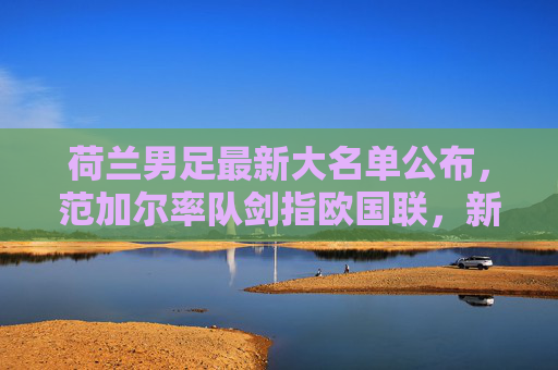 荷兰男足最新大名单公布,范加尔率队剑指欧国联,新星与老将共筑橙衫军团,荷兰男足欧国联大名单,范加尔率新星老将剑指欧国联