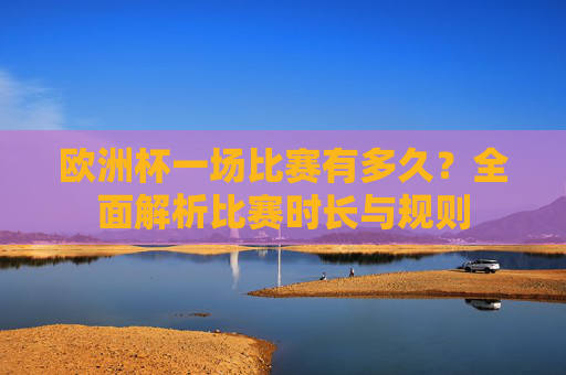 欧洲杯一场比赛有多久?全面解析比赛时长与规则