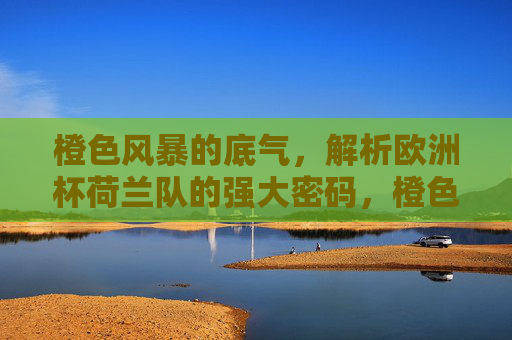 橙色风暴的底气，解析欧洲杯荷兰队的强大密码，橙色风暴的底气，欧洲杯荷兰队的强大密码