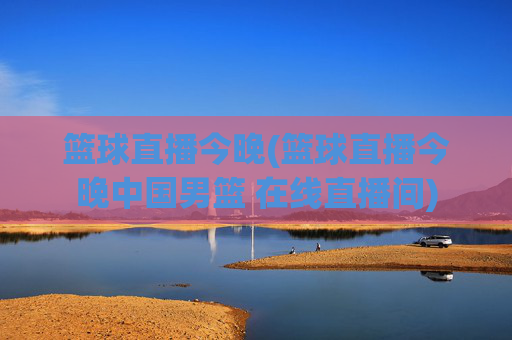 篮球直播今晚(篮球直播今晚中国男篮 在线直播间)