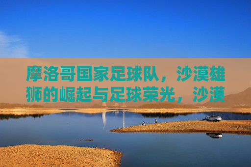 摩洛哥国家足球队，沙漠雄狮的崛起与足球荣光，沙漠雄狮的崛起与足球荣光