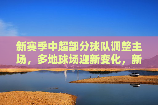 新赛季中超部分球队调整主场,多地球场迎新变化,新赛季中超主场调整 多地球场迎新变化