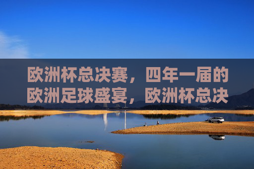 欧洲杯总决赛,四年一届的欧洲足球盛宴,欧洲杯总决赛,四年一届的欧洲足球盛宴