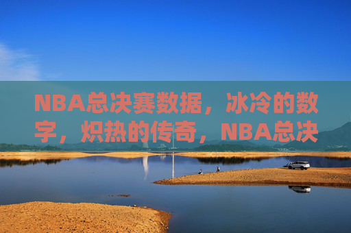 NBA总决赛数据，冰冷的数字，炽热的传奇，NBA总决赛，冰与火交织的数据传奇