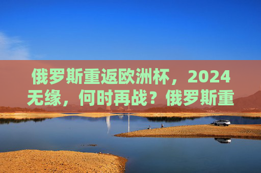 俄罗斯重返欧洲杯，2024无缘，何时再战？俄罗斯重返欧洲杯无缘2024，再战待何时？