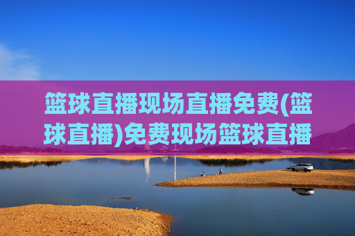 篮球直播现场直播免费(篮球直播)免费现场篮球直播