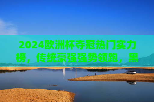 2024欧洲杯夺冠热门实力榜，传统豪强强势领跑，黑马球队暗藏杀机，2024欧洲杯夺冠热门榜，传统豪强领跑，黑马暗藏杀机