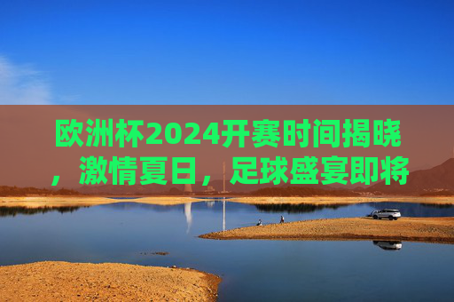 欧洲杯2024开赛时间揭晓,激情夏日,足球盛宴即将启幕,欧洲杯2024开赛时间揭晓,激情夏日足球盛宴即将启幕