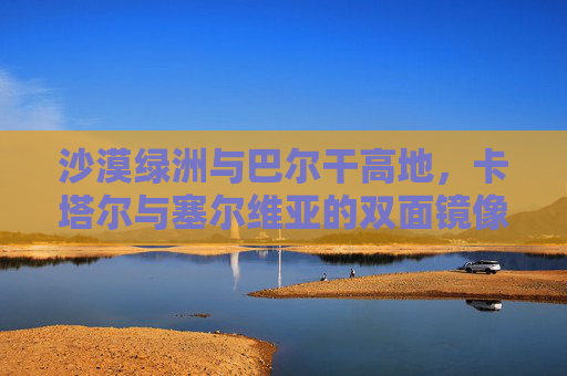 沙漠绿洲与巴尔干高地,卡塔尔与塞尔维亚的双面镜像,沙漠绿洲与巴尔干高地,卡塔尔的塞尔维亚双面镜像