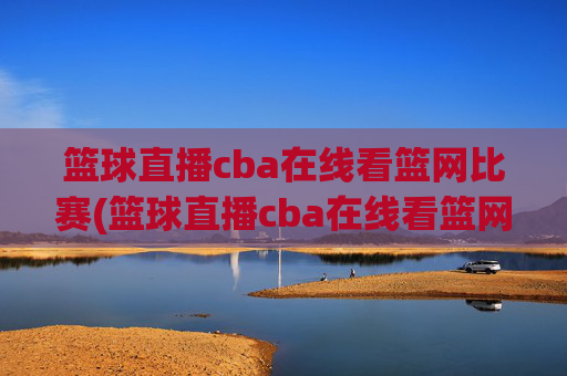 篮球直播cba在线看篮网比赛(篮球直播cba在线看篮网比赛回放)CBA篮网比赛在线直播与回放