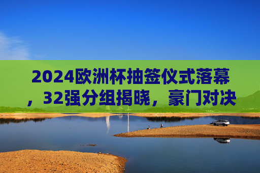 2024欧洲杯抽签仪式落幕，32强分组揭晓，豪门对决与黑马悬念并存，2024欧洲杯抽签，32强分组揭晓，豪门对决黑马悬念并存