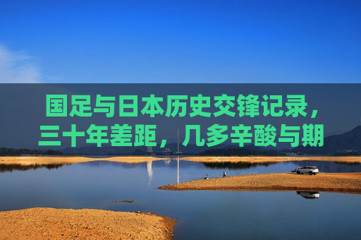 国足与日本历史交锋记录,三十年差距,几多辛酸与期盼,国足与日本三十年交锋,差距背后的辛酸与期盼