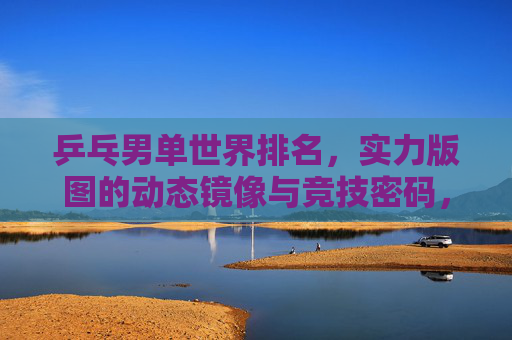 乒乓男单世界排名,实力版图的动态镜像与竞技密码,乒乓男单世界排名,实力版图的动态镜像与竞技密码