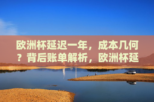 欧洲杯延迟一年,成本几何?背后账单解析,欧洲杯延迟一年的成本账单解析