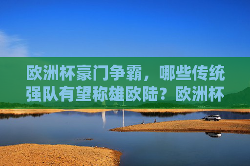 欧洲杯豪门争霸，哪些传统强队有望称雄欧陆？欧洲杯豪门争霸，传统强队谁将称雄欧陆？