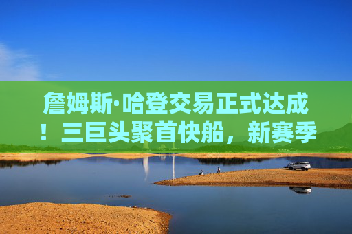詹姆斯·哈登交易正式达成!三巨头聚首快船,新赛季剑指总冠军?哈登交易正式达成!快船三巨头合体,新赛季剑指总冠军?