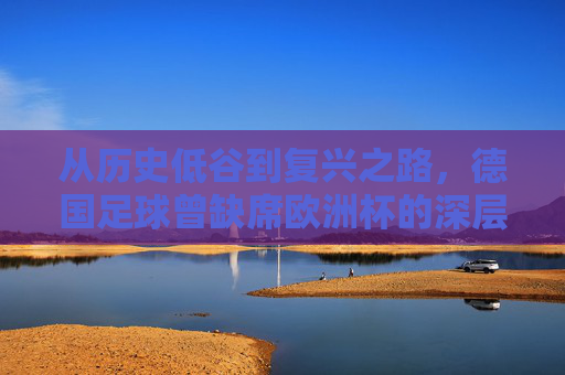 从历史低谷到复兴之路,德国足球曾缺席欧洲杯的深层原因,德国足球从历史低谷到复兴,缺席欧洲杯的深层原因