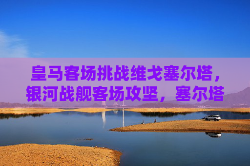 皇马客场挑战维戈塞尔塔，银河战舰客场攻坚，塞尔塔主场阻击战，皇马客场攻坚塞尔塔，塞尔塔主场阻击战