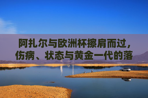 阿扎尔与欧洲杯擦肩而过，伤病、状态与黄金一代的落幕序曲，阿扎尔欧洲杯梦碎，黄金一代落幕序曲