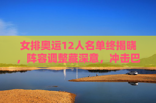 女排奥运12人名单终揭晓，阵容调整藏深意，冲击巴黎剑指新高度，女排奥运12人名单终揭晓，阵容调整藏深意，剑指巴黎新高度