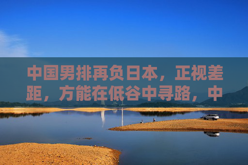 中国男排再负日本，正视差距，方能在低谷中寻路，中国男排再负日本，正视差距，低谷寻路