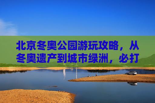 北京冬奥公园游玩攻略,从冬奥遗产到城市绿洲,必打卡景点+路线指南,北京冬奥公园攻略,从冬奥遗产到城市绿洲,必打卡景点与路线指南