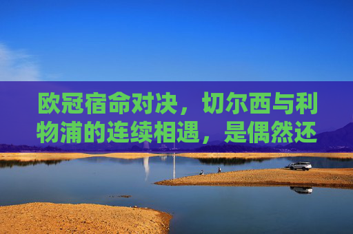 欧冠宿命对决,切尔西与利物浦的连续相遇,是偶然还是必然?欧冠宿命对决,切尔西与利物浦连续相遇,偶然还是必然?