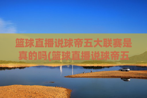 篮球直播说球帝五大联赛是真的吗(篮球直播说球帝五大联赛是真的吗吗)