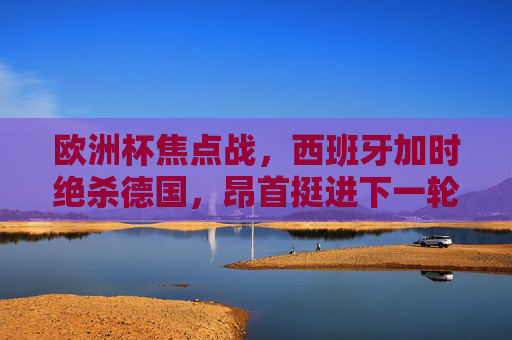 欧洲杯焦点战，西班牙加时绝杀德国，昂首挺进下一轮！欧洲杯焦点战，西班牙加时绝杀德国 晋级下一轮