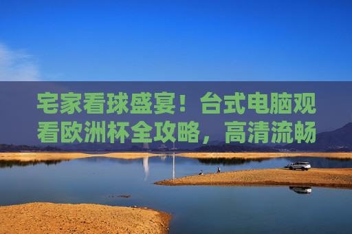 宅家看球盛宴!台式电脑观看欧洲杯全攻略,高清流畅不卡顿,助你畅享足球狂欢,宅家看欧洲杯!台式电脑高清流畅观看全攻略