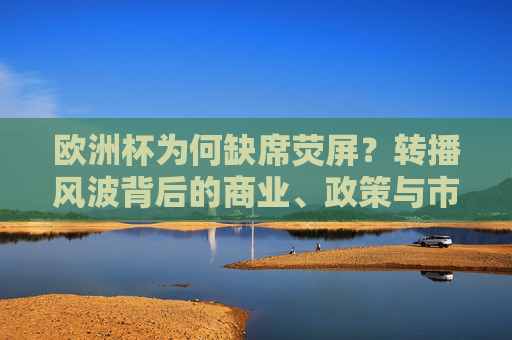 欧洲杯为何缺席荧屏?转播风波背后的商业、政策与市场博弈,欧洲杯荧屏缺席,商业、政策与市场的博弈