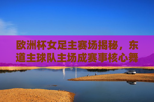 欧洲杯女足主赛场揭秘,东道主球队主场成赛事核心舞台,欧洲杯女足东道主主场,赛事核心舞台揭秘