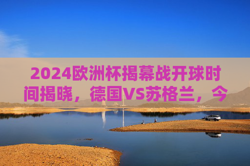 2024欧洲杯揭幕战开球时间揭晓,德国VS苏格兰,今夜激情启幕!2024欧洲杯揭幕战,德国VS苏格兰今夜开球!