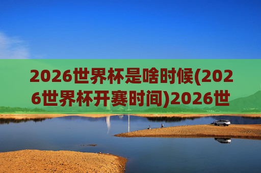 2026世界杯是啥时候(2026世界杯开赛时间)2026世界杯开赛时间是什么时候