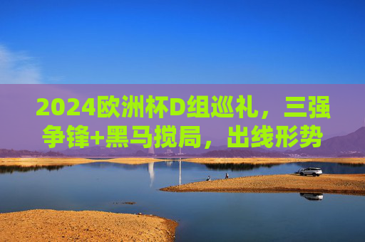 2024欧洲杯D组巡礼，三强争锋+黑马搅局，出线形势扑朔迷离，2024欧洲杯D组，三强争锋黑马搅局，出线形势扑朔迷离