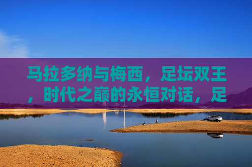 马拉多纳与梅西，足坛双王，时代之巅的永恒对话，足坛双王，时代之巅的永恒对话