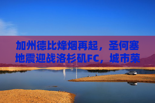 加州德比烽烟再起，圣何塞地震迎战洛杉矶FC，城市荣耀之战，加州德比烽烟再起，圣何塞地震迎战洛杉矶FC，城市荣耀之战