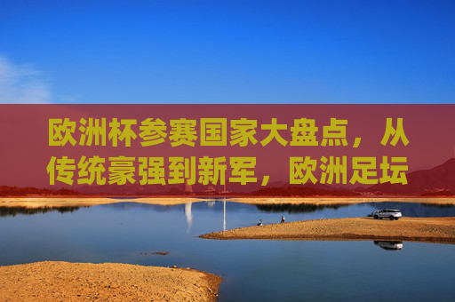 欧洲杯参赛国家大盘点,从传统豪强到新军,欧洲足坛的32国(24队)盛宴,欧洲杯24队(32国)巡礼,从传统豪强到新军的足坛盛宴
