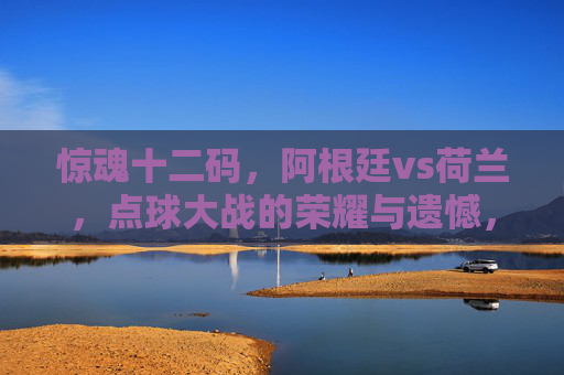 惊魂十二码，阿根廷vs荷兰，点球大战的荣耀与遗憾，阿根廷vs荷兰点球大战，惊魂十二码的荣耀与遗憾