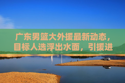 广东男篮大外援最新动态,目标人选浮出水面,引援进程引关注,广东男篮大外援目标人选浮出水面,引援进程引关注