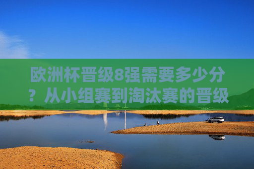 欧洲杯晋级8强需要多少分？从小组赛到淘汰赛的晋级逻辑解析，欧洲杯晋级8强分数要求与晋级逻辑解析