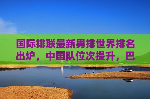 国际排联最新男排世界排名出炉,中国队位次提升,巴西美国稳居前列,国际排联最新男排世界排名,中国队位次提升,巴西美国稳居前列