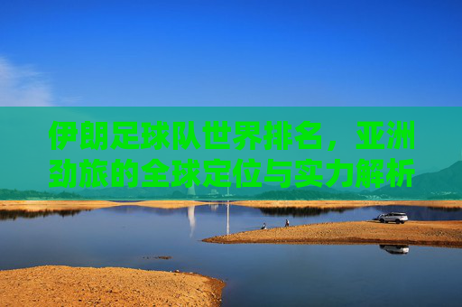 伊朗足球队世界排名，亚洲劲旅的全球定位与实力解析，伊朗足球队，世界排名下的亚洲劲旅全球定位与实力解析
