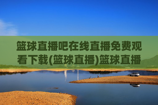 篮球直播吧在线直播免费观看下载(篮球直播)篮球直播吧免费在线直播观看下载