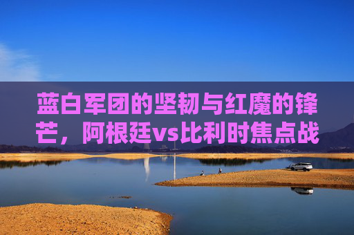 蓝白军团的坚韧与红魔的锋芒,阿根廷vs比利时焦点战前瞻与预测,蓝白坚韧对决红魔锋芒,阿根廷vs比利时焦点战前瞻