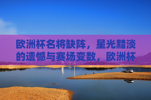 欧洲杯名将缺阵,星光黯淡的遗憾与赛场变数,欧洲杯名将缺阵,星光黯淡,赛场生变