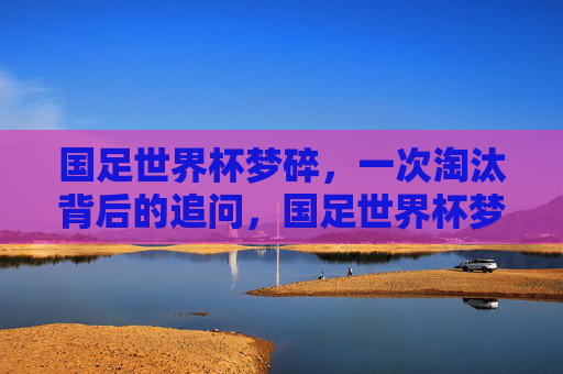 国足世界杯梦碎，一次淘汰背后的追问，国足世界杯梦碎，淘汰背后的追问